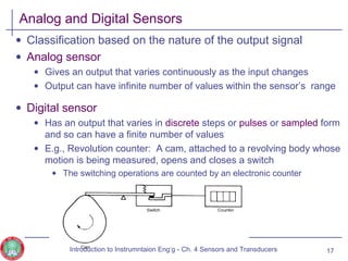 Analog and Digital Sensors
• Classification based on the nature of the output signal
• Analog sensor
• Gives an output that varies continuously as the input changes
• Output can have infinite number of values within the sensor’s range
• Digital sensor
• Has an output that varies in discrete steps or pulses or sampled form
and so can have a finite number of values
• E.g., Revolution counter: A cam, attached to a revolving body whose
motion is being measured, opens and closes a switch
• The switching operations are counted by an electronic counter
17Introduction to Instrumntaion Eng‘g - Ch. 4 Sensors and Transducers
 