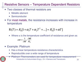 Resistive Sensors – Temperature Dependent Resistors
• Two classes of thermal resistors are
• Metallic element
• Semiconductor
• For most metals, the resistance increases with increase in
temperature
• Where α is the temperature coefficient of resistance and given as
• Example: Platinum
• Has a linear temperature-resistance characteristics
• Reproducible over a wide range of temperature
• Platinum Thermometers are used for temperature measurement
22
]1[...]1[)(R 0
2
210 TRTTRT ααα +≈+++=
0
1
R
R
T
∆
∆
=α
Introduction to Instrumntaion Eng‘g - Ch. 4 Sensors and Transducers
 