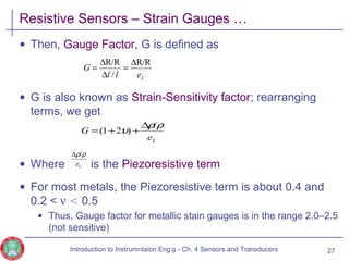 Resistive Sensors – Strain Gauges …
• Then, Gauge Factor, G is defined as
• G is also known as Strain-Sensitivity factor; rearranging
terms, we get
• Where is the Piezoresistive term
• For most metals, the Piezoresistive term is about 0.4 and
0.2 < ν < 0.5
• Thus, Gauge factor for metallic stain gauges is in the range 2.0–2.5
(not sensitive)
27
Le
G
ρρ
υ
/
)21(
∆
++=
Le
ρρ/∆
Lell
G
R/R
/
R/R ∆
=
∆
∆
=
Introduction to Instrumntaion Eng‘g - Ch. 4 Sensors and Transducers
 