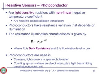 Resistive Sensors – Photoconductor
• Are light sensitive resistors with non-linear negative
temperature coefficient
• Are resistive optical radiation transducers
• Photoconductors have resistance variation that depends on
illumination
• The resistance illumination characteristics is given by
• Where RD is Dark Resistance and E is illumination level in Lux
• Photoconductors are used in
• Cameras, light sensors in spectrophotometer
• Counting systems where an object interrupts a light beam hitting
the photoconductor, etc.
30
E
DeR α−
=R
Introduction to Instrumntaion Eng‘g - Ch. 4 Sensors and Transducers
 