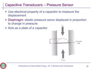 Capacitive Transducers – Pressure Sensor
• Use electrical property of a capacitor to measure the
displacement
• Diaphragm: elastic pressure senor displaced in proportion
to change in pressure
• Acts as a plate of a capacitor
36Introduction to Instrumntaion Eng‘g - Ch. 4 Sensors and Transducers
 