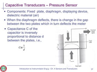 Capacitive Transducers – Pressure Sensor
• Components: Fixed plate, diaphragm, displaying device,
dielectric material (air)
• When the diaphragm deflects, there is change in the gap
between the two plates which in turn deflects the meter
d
C
1
α
37
• Capacitance C of the
capacitor is inversely
proportional to distance d
between the plates, i.e.,
Introduction to Instrumntaion Eng‘g - Ch. 4 Sensors and Transducers
 