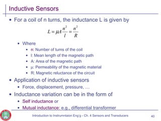 Inductive Sensors
• For a coil of n turns, the inductance L is given by
• Where
• n: Number of turns of the coil
• l: Mean length of the magnetic path
• A: Area of the magnetic path
• µ: Permeability of the magnetic material
• R: Magnetic reluctance of the circuit
• Application of inductive sensors
• Force, displacement, pressure, …
• Inductance variation can be in the form of
• Self inductance or
• Mutual inductance: e.g., differential transformer
40
R
n
l
n
AL
22
== µ
Introduction to Instrumntaion Eng‘g - Ch. 4 Sensors and Transducers
 