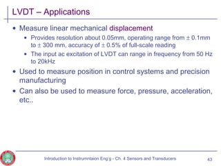 LVDT – Applications
• Measure linear mechanical displacement
• Provides resolution about 0.05mm, operating range from ± 0.1mm
to ± 300 mm, accuracy of ± 0.5% of full-scale reading
• The input ac excitation of LVDT can range in frequency from 50 Hz
to 20kHz
• Used to measure position in control systems and precision
manufacturing
• Can also be used to measure force, pressure, acceleration,
etc..
43Introduction to Instrumntaion Eng‘g - Ch. 4 Sensors and Transducers
 