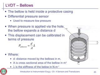 • When pressure is applied via the hole,
the bellow expands a distance d
• This displacement can be calibrated in
terms of pressure
• Where:
• d: distance moved by the bellows in m,
• A is cross sectional area of the bellow in m2
• λ is the stiffness of the below in N.m-1
LVDT – Bellows
• The bellow is held inside a protective casing
• Differential pressure sensor
• Used to measure low pressure
45
λ
A
d
Punknown =
Introduction to Instrumntaion Eng‘g - Ch. 4 Sensors and Transducers
 