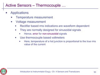 Active Sensors – Thermocouple …
• Applications
• Temperature measurement
• Voltage measurement
• Rectifier based rms indications are waveform dependent
• They are normally designed for sinusoidal signals
• Hence, error for non-sinusoidal signals
• Use thermocouple based voltmeters
• Here, temperature of a hot junction is proportional to the true rms
value of the current
50Introduction to Instrumntaion Eng‘g - Ch. 4 Sensors and Transducers
 