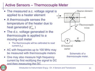 Active Sensors – Thermocouple Meter
• The measured a.c. voltage signal is
applied to a heater element
• A thermocouple senses the
temperature of the heater due to
heat generated ( )
• The d.c. voltage generated in the
thermocouple is applied to a
moving-coil meter
• The thermocouple will be calibrated to read
current (Irms)
• AC with frequencies up to 100 MHz may
be measured with thermocouple meters
• One may also measure high frequency
current by first rectifying the signal to DC
and then measuring the DC
Schematic of a
thermocouple meter.
2
rmsI
51Introduction to Instrumntaion Eng‘g - Ch. 4 Sensors and Transducers
 
