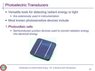 Photoelectric Transducers
• Versatile tools for detecting radiant energy or light
• Are extensively used in instrumentation
• Most known photosensitive devices include
1.Photovoltaic cells
• Semiconductor junction devices used to convert radiation energy
into electrical energy
53
Introduction to Instrumntaion Eng‘g - Ch. 4 Sensors and Transducers
 