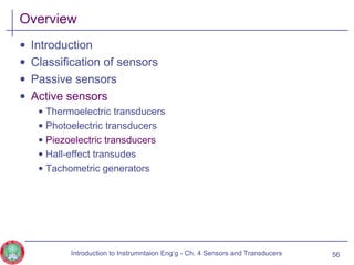 Overview
• Introduction
• Classification of sensors
• Passive sensors
• Active sensors
• Thermoelectric transducers
• Photoelectric transducers
• Piezoelectric transducers
• Hall-effect transudes
• Tachometric generators
56Introduction to Instrumntaion Eng‘g - Ch. 4 Sensors and Transducers
 