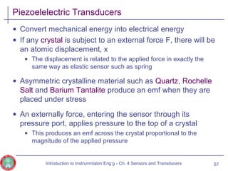 Piezoelelectric Transducers
• Convert mechanical energy into electrical energy
• If any crystal is subject to an external force F, there will be
an atomic displacement, x
• The displacement is related to the applied force in exactly the
same way as elastic sensor such as spring
• Asymmetric crystalline material such as Quartz, Rochelle
Salt and Barium Tantalite produce an emf when they are
placed under stress
• An externally force, entering the sensor through its
pressure port, applies pressure to the top of a crystal
• This produces an emf across the crystal proportional to the
magnitude of the applied pressure
57Introduction to Instrumntaion Eng‘g - Ch. 4 Sensors and Transducers
 