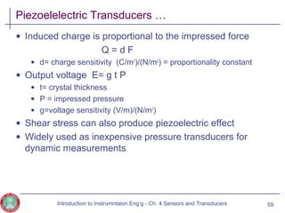 Piezoelelectric Transducers …
• Induced charge is proportional to the impressed force
Q = d F
• d= charge sensitivity (C/m2
)/(N/m2
) = proportionality constant
• Output voltage E= g t P
• t= crystal thickness
• P = impressed pressure
• g=voltage sensitivity (V/m)/(N/m2
)
• Shear stress can also produce piezoelectric effect
• Widely used as inexpensive pressure transducers for
dynamic measurements
59Introduction to Instrumntaion Eng‘g - Ch. 4 Sensors and Transducers
 