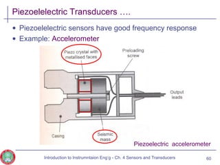 Piezoelelectric Transducers ….
• Piezoelelectric sensors have good frequency response
• Example: Accelerometer
60
Piezoelectric accelerometer
Introduction to Instrumntaion Eng‘g - Ch. 4 Sensors and Transducers
 