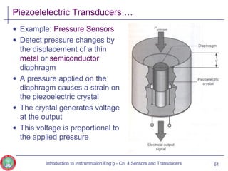 Piezoelelectric Transducers …
• Example: Pressure Sensors
• Detect pressure changes by
the displacement of a thin
metal or semiconductor
diaphragm
• A pressure applied on the
diaphragm causes a strain on
the piezoelectric crystal
• The crystal generates voltage
at the output
• This voltage is proportional to
the applied pressure
61Introduction to Instrumntaion Eng‘g - Ch. 4 Sensors and Transducers
 