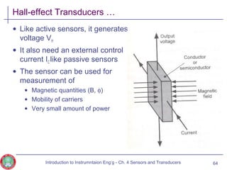 Hall-effect Transducers …
• Like active sensors, it generates
voltage VH
• It also need an external control
current IC like passive sensors
• The sensor can be used for
measurement of
• Magnetic quantities (B, φ)
• Mobility of carriers
• Very small amount of power
64Introduction to Instrumntaion Eng‘g - Ch. 4 Sensors and Transducers
 