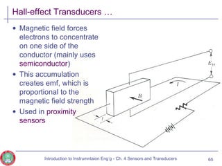 Hall-effect Transducers …
• Magnetic field forces
electrons to concentrate
on one side of the
conductor (mainly uses
semiconductor)
• This accumulation
creates emf, which is
proportional to the
magnetic field strength
• Used in proximity
sensors
65Introduction to Instrumntaion Eng‘g - Ch. 4 Sensors and Transducers
 