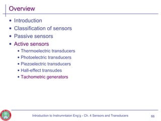 Overview
• Introduction
• Classification of sensors
• Passive sensors
• Active sensors
• Thermoelectric transducers
• Photoelectric transducers
• Piezoelectric transducers
• Hall-effect transudes
• Tachometric generators
66Introduction to Instrumntaion Eng‘g - Ch. 4 Sensors and Transducers
 