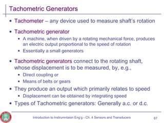 Tachometric Generators
• Tachometer – any device used to measure shaft’s rotation
• Tachometric generator
• A machine, when driven by a rotating mechanical force, produces
an electric output proportional to the speed of rotation
• Essentially a small generators
• Tachometric generators connect to the rotating shaft,
whose displacement is to be measured, by, e.g.,
• Direct coupling or
• Means of belts or gears
• They produce an output which primarily relates to speed
• Displacement can be obtained by integrating speed
• Types of Tachometric generators: Generally a.c. or d.c.
67Introduction to Instrumntaion Eng‘g - Ch. 4 Sensors and Transducers
 
