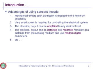 Introduction …
• Advantages of using sensors include
1. Mechanical effects such as friction is reduced to the minimum
possibility
2. Very small power is required for controlling the electrical system
3. The electrical output can be amplified to any desired level
4. The electrical output can be detected and recorded remotely at a
distance from the sensing medium and use modern digital
computers
5. etc …
9Introduction to Instrumntaion Eng‘g - Ch. 4 Sensors and Transducers
 
