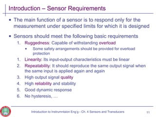 Introduction – Sensor Requirements
• The main function of a sensor is to respond only for the
measurement under specified limits for which it is designed
• Sensors should meet the following basic requirements
1. Ruggedness: Capable of withstanding overload
• Some safety arrangements should be provided for overload
protection
1. Linearity: Its input-output characteristics must be linear
2. Repeatability: It should reproduce the same output signal when
the same input is applied again and again
3. High output signal quality
4. High reliability and stability
5. Good dynamic response
6. No hysteresis, …
11Introduction to Instrumntaion Eng‘g - Ch. 4 Sensors and Transducers
 