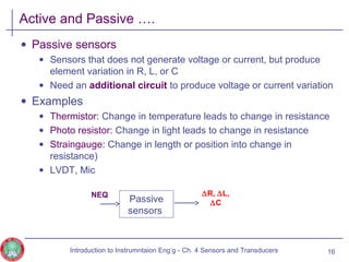 Active and Passive ….
• Passive sensors
• Sensors that does not generate voltage or current, but produce
element variation in R, L, or C
• Need an additional circuit to produce voltage or current variation
• Examples
• Thermistor: Change in temperature leads to change in resistance
• Photo resistor: Change in light leads to change in resistance
• Straingauge: Change in length or position into change in
resistance)
• LVDT, Mic
16
Passive
sensors
NEQ ∆R, ∆L,
∆C
Introduction to Instrumntaion Eng‘g - Ch. 4 Sensors and Transducers
 