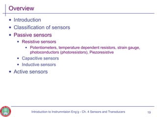 Overview
• Introduction
• Classification of sensors
• Passive sensors
• Resistive sensors
• Potentiometers, temperature dependent resistors, strain gauge,
photoconductors (photoresistors), Piezoresistive
• Capacitive sensors
• Inductive sensors
• Active sensors
19Introduction to Instrumntaion Eng‘g - Ch. 4 Sensors and Transducers
 
