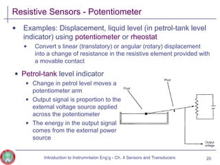 Resistive Sensors - Potentiometer
• Examples: Displacement, liquid level (in petrol-tank level
indicator) using potentiometer or rheostat
• Convert s linear (translatory) or angular (rotary) displacement
into a change of resistance in the resistive element provided with
a movable contact
20
• Petrol-tank level indicator
• Change in petrol level moves a
potentiometer arm
• Output signal is proportion to the
external voltage source applied
across the potentiometer
• The energy in the output signal
comes from the external power
source
Introduction to Instrumntaion Eng‘g - Ch. 4 Sensors and Transducers
 