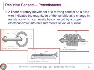 Resistive Sensors – Potentiometer …
• A linear or rotary movement of a moving contact on a slide
wire indicates the magnitude of the variable as a change in
resistance which can easily be converted by a proper
electrical circuit into measurements of volt or current
21Introduction to Instrumntaion Eng‘g - Ch. 4 Sensors and Transducers
 