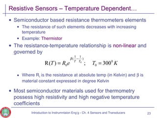 Resistive Sensors – Temperature Dependent…
• Semiconductor based resistance thermometers elements
• The resistance of such elements decreases with increasing
temperature
• Example: Thermistor
• The resistance-temperature relationship is non-linear and
governed by
• Where R0 is the resistance at absolute temp (in Kelvin) and β is
material constant expressed in degree Kelvin
• Most semiconductor materials used for thermometry
possess high resistivity and high negative temperature
coefficients
23
KTeRT TT 0
0
)
11
(
0 300;)(R 0
==
−β
Introduction to Instrumntaion Eng‘g - Ch. 4 Sensors and Transducers
 