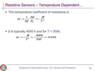 Resistive Sensors – Temperature Dependent…
• The temperature coefficient of resistance is
• β is typically 4000 k and for T = 300k,
24
2
0
1
TR
R
T
β
α −=
∆
∆
=
044.0
300
4000
22
−=−=−=
T
β
α
Introduction to Instrumntaion Eng‘g - Ch. 4 Sensors and Transducers
 