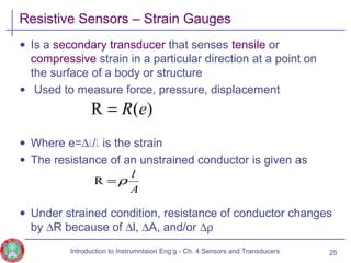 Resistive Sensors – Strain Gauges
• Is a secondary transducer that senses tensile or
compressive strain in a particular direction at a point on
the surface of a body or structure
• Used to measure force, pressure, displacement
• Where e=∆l/l is the strain
• The resistance of an unstrained conductor is given as
• Under strained condition, resistance of conductor changes
by ∆R because of ∆l, ∆A, and/or ∆ρ
25
)(R eR=
A
l
ρ=R
Introduction to Instrumntaion Eng‘g - Ch. 4 Sensors and Transducers
 