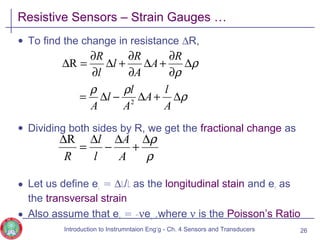Resistive Sensors – Strain Gauges …
• To find the change in resistance ∆R,
• Dividing both sides by R, we get the fractional change as
• Let us define eL = ∆l/l as the longitudinal stain and eT as
the transversal strain
• Also assume that eT = -νeL ,where ν is the Poisson’s Ratio
26
ρ
ρρ
ρ
ρ
∆+∆−∆=
∆
∂
∂
+∆
∂
∂
+∆
∂
∂
=∆
A
l
A
A
l
l
A
R
A
A
R
l
l
R
2
R
ρ
ρ∆
+
∆
−
∆
=
∆
A
A
l
l
R
R
Introduction to Instrumntaion Eng‘g - Ch. 4 Sensors and Transducers
 