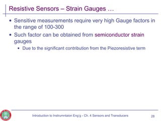Resistive Sensors – Strain Gauges …
• Sensitive measurements require very high Gauge factors in
the range of 100-300
• Such factor can be obtained from semiconductor strain
gauges
• Due to the significant contribution from the Piezoresistive term
28Introduction to Instrumntaion Eng‘g - Ch. 4 Sensors and Transducers
 