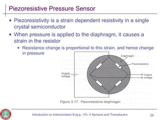 Piezoresistive Pressure Sensor
• Piezoresistivity is a strain dependent resistivity in a single
crystal semiconductor
• When pressure is applied to the diaphragm, it causes a
strain in the resistor
• Resistance change is proportional to this strain, and hence change
in pressure
29Introduction to Instrumntaion Eng‘g - Ch. 4 Sensors and Transducers
 