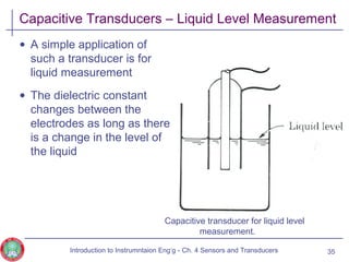 Capacitive Transducers – Liquid Level Measurement
• A simple application of
such a transducer is for
liquid measurement
• The dielectric constant
changes between the
electrodes as long as there
is a change in the level of
the liquid
Capacitive transducer for liquid level
measurement.
35Introduction to Instrumntaion Eng‘g - Ch. 4 Sensors and Transducers
 