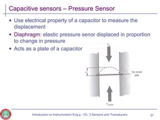 Capacitive sensors – Pressure Sensor
• Use electrical property of a capacitor to measure the
displacement
• Diaphragm: elastic pressure senor displaced in proportion
to change in pressure
• Acts as a plate of a capacitor
37Introduction to Instrumntaion Eng‘g - Ch. 3 Sensors and Transducers
 