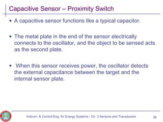 Capacitive Sensor – Proximity Switch
• A capacitive sensor functions like a typical capacitor.
• The metal plate in the end of the sensor electrically
connects to the oscillator, and the object to be sensed acts
as the second plate.
• When this sensor receives power, the oscillator detects
the external capacitance between the target and the
internal sensor plate.
Instrum. & Control Eng. for Energy Systems - Ch. 3 Sensors and Transducers 38
 