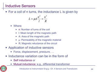 Inductive Sensors
• For a coil of n turns, the inductance L is given by
• Where
• n: Number of turns of the coil
• l: Mean length of the magnetic path
• A: Area of the magnetic path
• µ: Permeability of the magnetic material
• R: Magnetic reluctance of the circuit
• Application of inductive sensors
• Force, displacement, pressure, …
• Inductance variation can be in the form of
• Self inductance or
• Mutual inductance: e.g., differential transformer
44
R
n
l
n
AL
22
== µ
Introduction to Instrumntaion Eng‘g - Ch. 4 Sensors and Transducers
 