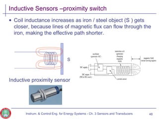Inductive Sensors –proximity switch
• Coil inductance increases as iron / steel object (S ) gets
closer, because lines of magnetic flux can flow through the
iron, making the effective path shorter.
Inductive proximity sensor
Instrum. & Control Eng. for Energy Systems - Ch. 3 Sensors and Transducers 48
S
 