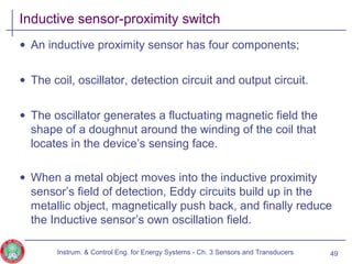 Inductive sensor-proximity switch
• An inductive proximity sensor has four components;
• The coil, oscillator, detection circuit and output circuit.
• The oscillator generates a fluctuating magnetic field the
shape of a doughnut around the winding of the coil that
locates in the device’s sensing face.
• When a metal object moves into the inductive proximity
sensor’s field of detection, Eddy circuits build up in the
metallic object, magnetically push back, and finally reduce
the Inductive sensor’s own oscillation field.
Instrum. & Control Eng. for Energy Systems - Ch. 3 Sensors and Transducers 49
 
