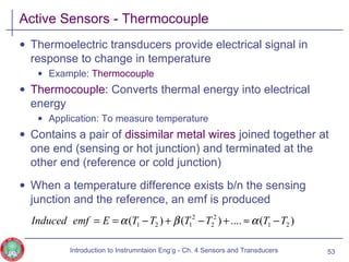 Active Sensors - Thermocouple
• Thermoelectric transducers provide electrical signal in
response to change in temperature
• Example: Thermocouple
• Thermocouple: Converts thermal energy into electrical
energy
• Application: To measure temperature
• Contains a pair of dissimilar metal wires joined together at
one end (sensing or hot junction) and terminated at the
other end (reference or cold junction)
• When a temperature difference exists b/n the sensing
junction and the reference, an emf is produced
53
)(....)()( 21
2
2
2
121 TTTTTTEemfInduced −≈+−+−== αβα
Introduction to Instrumntaion Eng‘g - Ch. 4 Sensors and Transducers
 