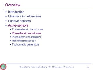 Overview
• Introduction
• Classification of sensors
• Passive sensors
• Active sensors
• Thermoelectric transducers
• Photoelectric transducers
• Piezoelectric transducers
• Hall-effect transudes
• Tachometric generators
57Introduction to Instrumntaion Eng‘g - Ch. 4 Sensors and Transducers
 