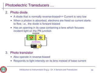 Photoelectric Transducers …
2. Photo diode
• A diode that is normally reverse-biased=> Current is very low
• When a photon is absorbed, electrons are freed so current starts
to flow, i.e., the diode is forward biased
• Has an opening in its case containing a lens which focuses
incident light on the PN junction
3. Photo transistor
• Also operate in reverse-biased
• Responds to light intensity on its lens instead of base current
59Introduction to Instrumntaion Eng‘g - Ch. 4 Sensors and Transducers
 