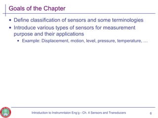 Goals of the Chapter
• Define classification of sensors and some terminologies
• Introduce various types of sensors for measurement
purpose and their applications
• Example: Displacement, motion, level, pressure, temperature, …
6Introduction to Instrumntaion Eng‘g - Ch. 4 Sensors and Transducers
 