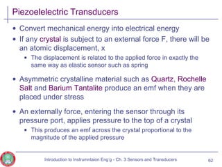 Piezoelelectric Transducers
• Convert mechanical energy into electrical energy
• If any crystal is subject to an external force F, there will be
an atomic displacement, x
• The displacement is related to the applied force in exactly the
same way as elastic sensor such as spring
• Asymmetric crystalline material such as Quartz, Rochelle
Salt and Barium Tantalite produce an emf when they are
placed under stress
• An externally force, entering the sensor through its
pressure port, applies pressure to the top of a crystal
• This produces an emf across the crystal proportional to the
magnitude of the applied pressure
62Introduction to Instrumntaion Eng‘g - Ch. 3 Sensors and Transducers
 