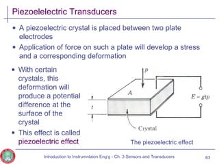 Piezoelelectric Transducers
• A piezoelectric crystal is placed between two plate
electrodes
• Application of force on such a plate will develop a stress
and a corresponding deformation
The piezoelectric effect
• With certain
crystals, this
deformation will
produce a potential
difference at the
surface of the
crystal
• This effect is called
piezoelectric effect
63Introduction to Instrumntaion Eng‘g - Ch. 3 Sensors and Transducers
 