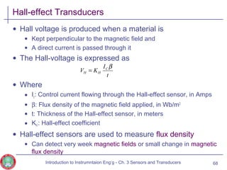 Hall-effect Transducers
• Hall voltage is produced when a material is
• Kept perpendicular to the magnetic field and
• A direct current is passed through it
• The Hall-voltage is expressed as
• Where
• Ic: Control current flowing through the Hall-effect sensor, in Amps
• β: Flux density of the magnetic field applied, in Wb/m2
• t: Thickness of the Hall-effect sensor, in meters
• KH : Hall-effect coefficient
• Hall-effect sensors are used to measure flux density
• Can detect very week magnetic fields or small change in magnetic
flux density
68
t
I
KV C
HH
β
=
Introduction to Instrumntaion Eng‘g - Ch. 3 Sensors and Transducers
 