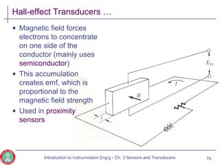 Hall-effect Transducers …
• Magnetic field forces
electrons to concentrate
on one side of the
conductor (mainly uses
semiconductor)
• This accumulation
creates emf, which is
proportional to the
magnetic field strength
• Used in proximity
sensors
70Introduction to Instrumntaion Eng‘g - Ch. 3 Sensors and Transducers
 