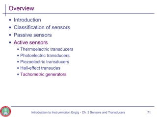 Overview
• Introduction
• Classification of sensors
• Passive sensors
• Active sensors
• Thermoelectric transducers
• Photoelectric transducers
• Piezoelectric transducers
• Hall-effect transudes
• Tachometric generators
71Introduction to Instrumntaion Eng‘g - Ch. 3 Sensors and Transducers
 