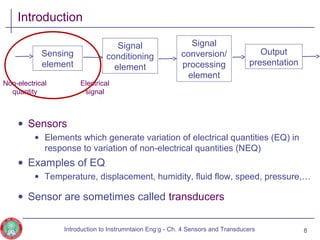 Introduction
• Sensors
• Elements which generate variation of electrical quantities (EQ) in
response to variation of non-electrical quantities (NEQ)
• Examples of EQ
• Temperature, displacement, humidity, fluid flow, speed, pressure,…
• Sensor are sometimes called transducers
8
Sensing
element
Signal
conditioning
element
Signal
conversion/
processing
element
Output
presentation
Non-electrical
quantity
Electrical
signal
Introduction to Instrumntaion Eng‘g - Ch. 4 Sensors and Transducers
 