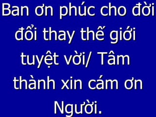 Ban ơn phúc cho đời đổi thay thế giới  tuyệt vời/ Tâm  thành xin cám ơn Người. 